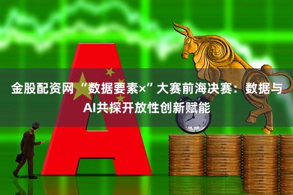 金股配资网 “数据要素×”大赛前海决赛：数据与AI共探开放性创新赋能