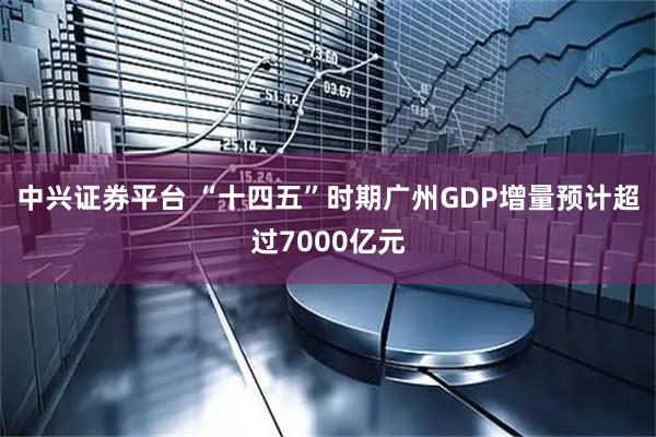 中兴证券平台 “十四五”时期广州GDP增量预计超过7000亿元