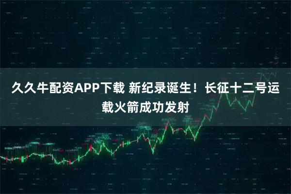 久久牛配资APP下载 新纪录诞生！长征十二号运载火箭成功发射