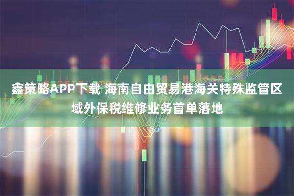鑫策略APP下载 海南自由贸易港海关特殊监管区域外保税维修业务首单落地