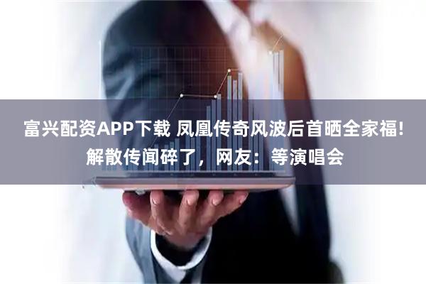 富兴配资APP下载 凤凰传奇风波后首晒全家福! 解散传闻碎了，网友：等演唱会