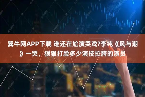 翼牛网APP下载 谁还在尬演哭戏?李纯《风与潮》一哭，狠狠打脸多少演技拉胯的演员