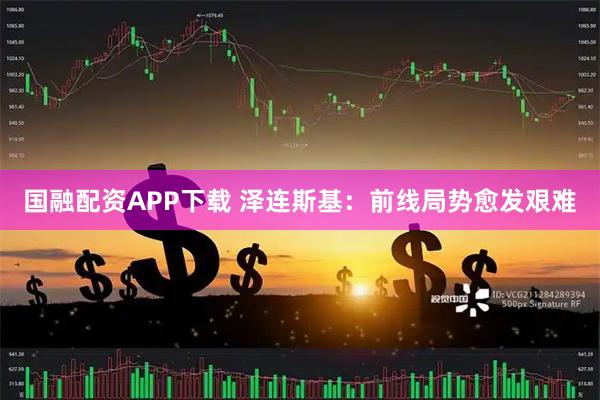 国融配资APP下载 泽连斯基：前线局势愈发艰难
