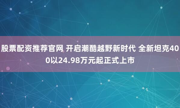 股票配资推荐官网 开启潮酷越野新时代 全新坦克400以24.98万元起正式上市