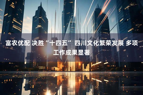 富农优配 决胜“十四五” 四川文化繁荣发展 多项工作成果显著