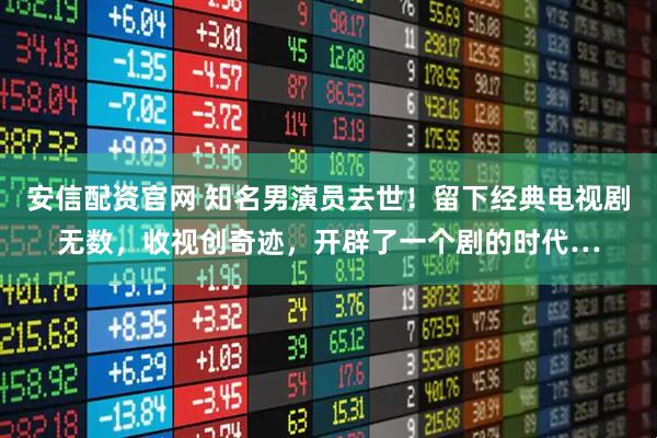 安信配资官网 知名男演员去世！留下经典电视剧无数，收视创奇迹，开辟了一个剧的时代…