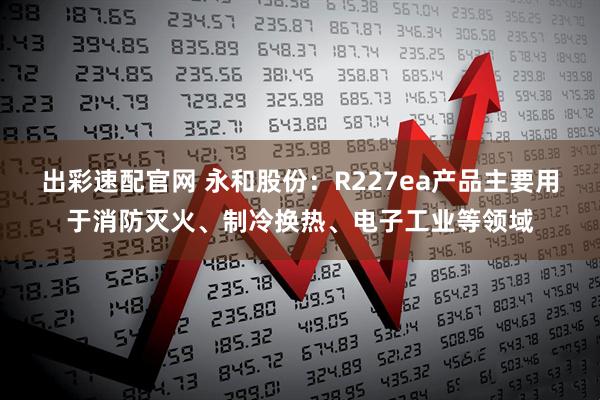 出彩速配官网 永和股份：R227ea产品主要用于消防灭火、制冷换热、电子工业等领域