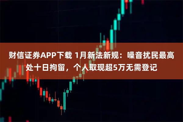 财信证券APP下载 1月新法新规：噪音扰民最高处十日拘留，个人取现超5万无需登记