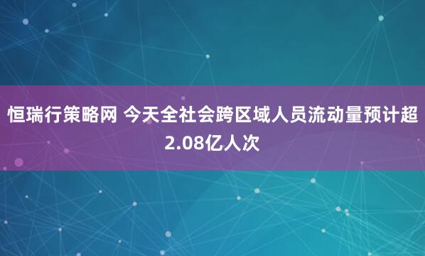 恒瑞行策略网 今天全社会跨区域人员流动量预计超2.08亿人次
