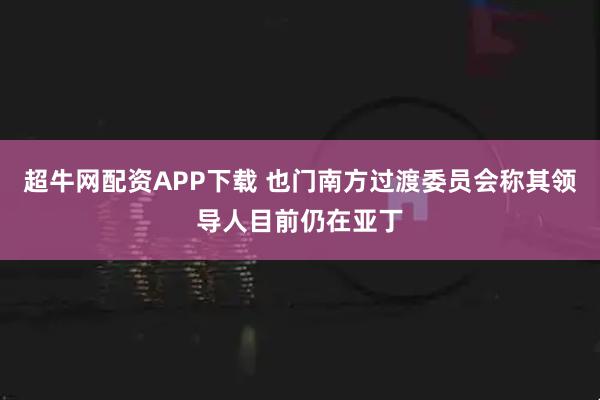 超牛网配资APP下载 也门南方过渡委员会称其领导人目前仍在亚丁