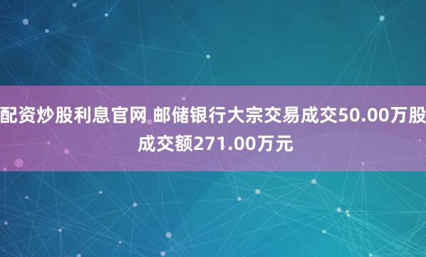 配资炒股利息官网 邮储银行大宗交易成交50.00万股 成交额271.00万元