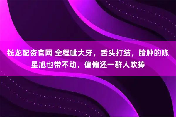 钱龙配资官网 全程呲大牙，舌头打结，脸肿的陈星旭也带不动，偏偏还一群人吹捧