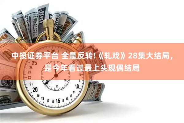 中投证券平台 全是反转!《轧戏》28集大结局,是今年看过最上头现偶结局