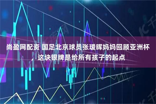 尚盈网配资 国足北京球员张瑷晖妈妈回顾亚洲杯，这块银牌是给所有孩子的起点