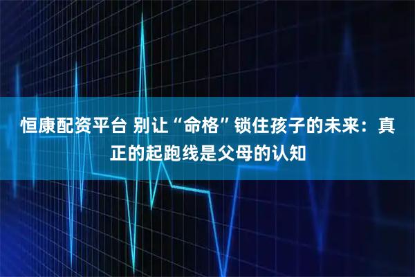 恒康配资平台 别让“命格”锁住孩子的未来:真正的起跑线是父母的认知