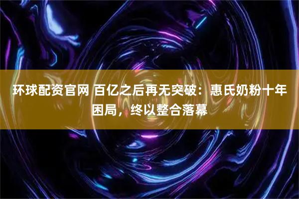 环球配资官网 百亿之后再无突破:惠氏奶粉十年困局,终以整合落幕