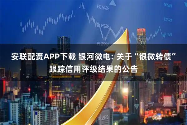 安联配资APP下载 银河微电: 关于“银微转债”跟踪信用评级结果的公告