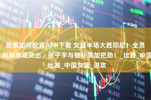 股票如何配资APP下载 女篮半场大胜印尼！全员状态回暖，韩旭表现突出，张子宇与替补需加把劲！_比赛_中国女篮_进攻
