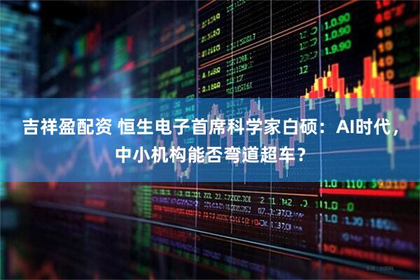 吉祥盈配资 恒生电子首席科学家白硕：AI时代，中小机构能否弯道超车？