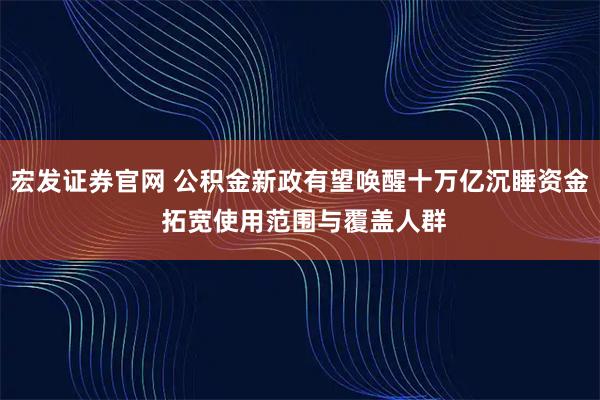 宏发证券官网 公积金新政有望唤醒十万亿沉睡资金 拓宽使用范围与覆盖人群