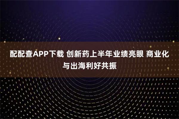 配配查APP下载 创新药上半年业绩亮眼 商业化与出海利好共振